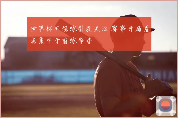 世界杯开场球引发关注 赛事开局看点集中于首球争夺