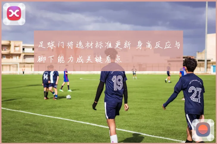 足球门将选材标准更新 身高反应与脚下能力成关键看点