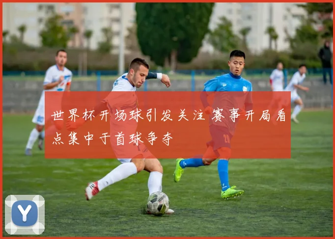 世界杯开场球引发关注 赛事开局看点集中于首球争夺