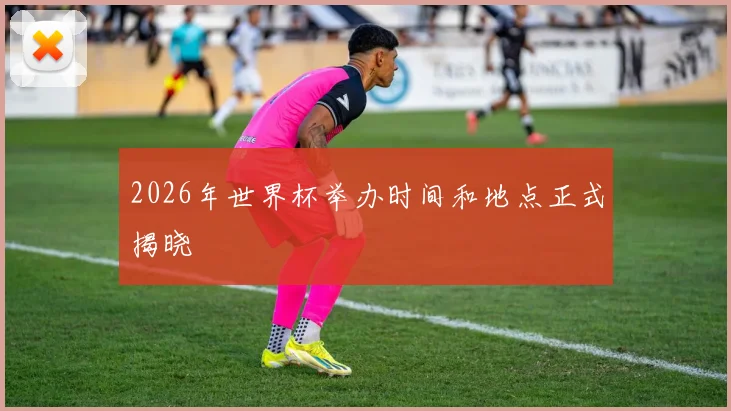 2026年世界杯举办时间和地点正式揭晓