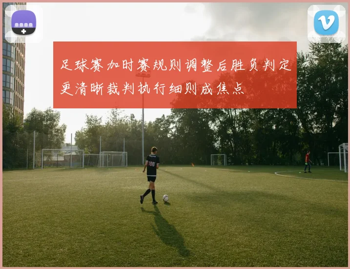 足球赛加时赛规则调整后胜负判定更清晰裁判执行细则成焦点