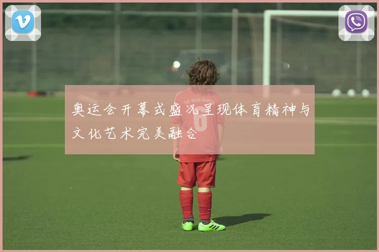 奥运会开幕式盛况呈现体育精神与文化艺术完美融合