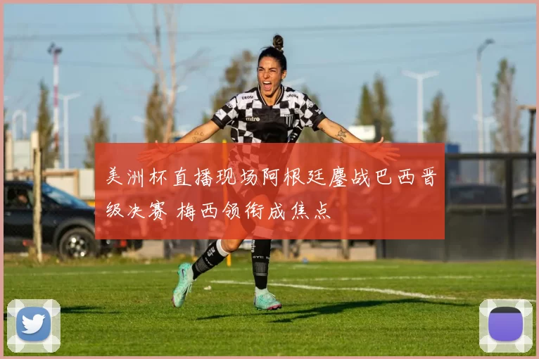 美洲杯直播现场阿根廷鏖战巴西晋级决赛 梅西领衔成焦点