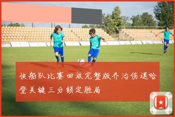 快船队比赛回放完整版乔治伤退哈登关键三分锁定胜局