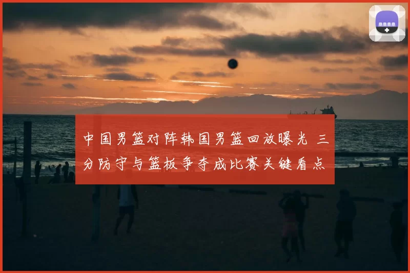 中国男篮对阵韩国男篮回放曝光 三分防守与篮板争夺成比赛关键看点