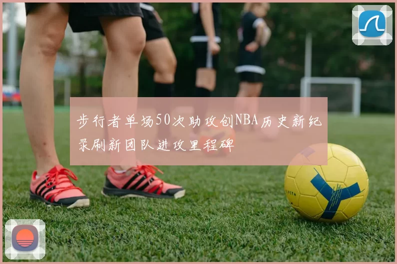 步行者单场50次助攻创NBA历史新纪录刷新团队进攻里程碑