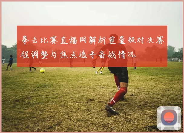 拳击比赛直播网解析重量级对决赛程调整与焦点选手备战情况