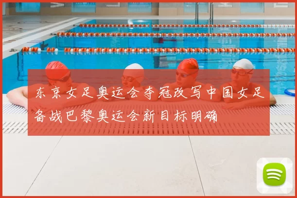 东京女足奥运会夺冠改写中国女足备战巴黎奥运会新目标明确