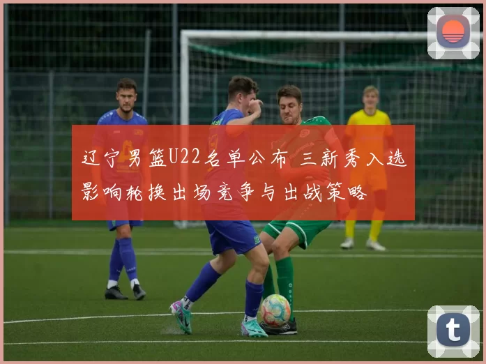 辽宁男篮U22名单公布 三新秀入选影响轮换出场竞争与出战策略