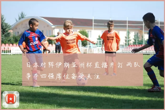 日本对阵伊朗亚洲杯直播开打 两队争夺四强席位备受关注