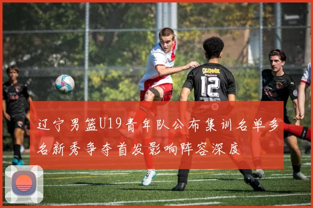 辽宁男篮U19青年队公布集训名单多名新秀争夺首发影响阵容深度