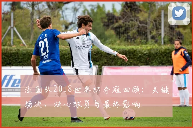 法国队2018世界杯夺冠回顾：关键场次、核心球员与最终影响