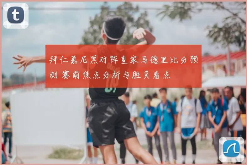 拜仁慕尼黑对阵皇家马德里比分预测 赛前焦点分析与胜负看点