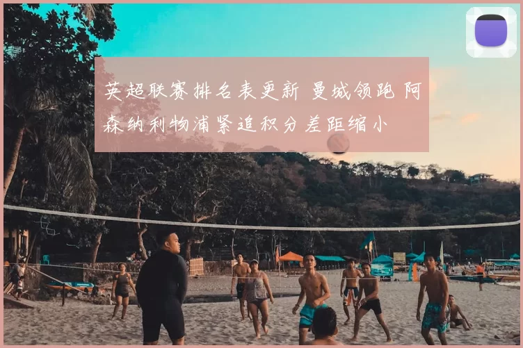 英超联赛排名表更新 曼城领跑 阿森纳利物浦紧追积分差距缩小