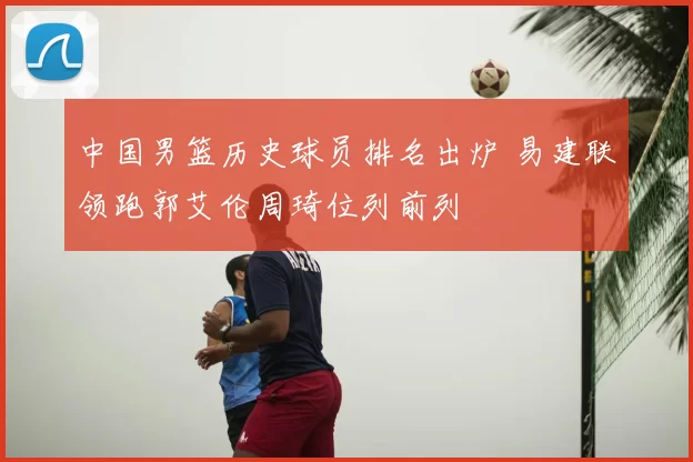 中国男篮历史球员排名出炉 易建联领跑郭艾伦周琦位列前列