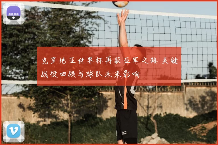 克罗地亚世界杯再获亚军之路 关键战役回顾与球队未来影响