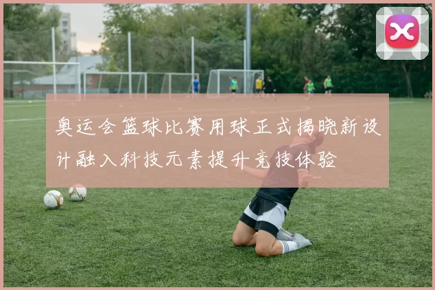 奥运会篮球比赛用球正式揭晓新设计融入科技元素提升竞技体验