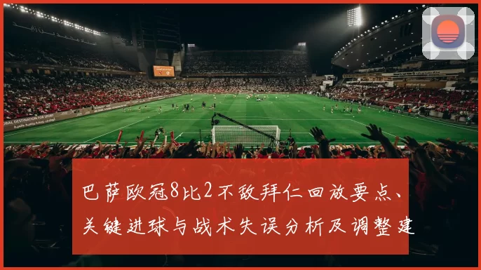 巴萨欧冠8比2不敌拜仁回放要点、关键进球与战术失误分析及调整建议
