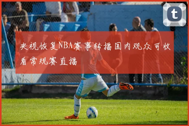 央视恢复NBA赛事转播国内观众可收看常规赛直播