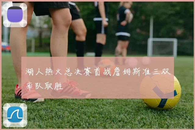 湖人热火总决赛首战詹姆斯准三双率队取胜