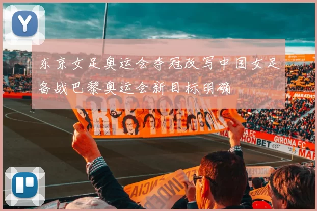 东京女足奥运会夺冠改写中国女足备战巴黎奥运会新目标明确