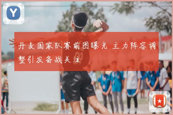 丹麦国家队赛前图曝光 主力阵容调整引发备战关注