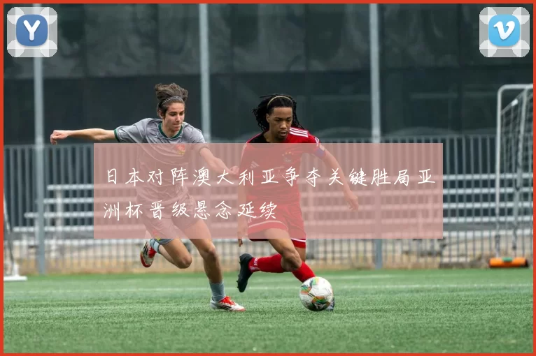 日本对阵澳大利亚争夺关键胜局亚洲杯晋级悬念延续