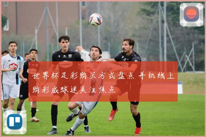 世界杯足彩购买方式盘点 手机线上购彩成球迷关注焦点