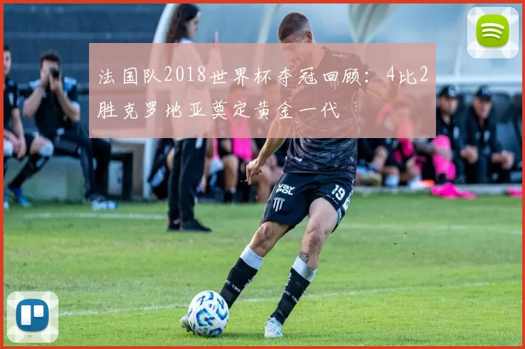 法国队2018世界杯夺冠回顾:4比2胜克罗地亚奠定黄金一代