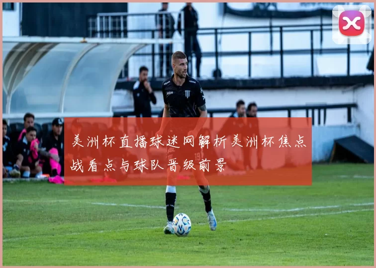 美洲杯直播球迷网解析美洲杯焦点战看点与球队晋级前景