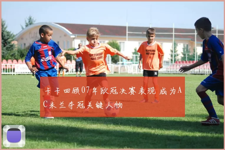 卡卡回顾07年欧冠决赛表现 成为AC米兰夺冠关键人物