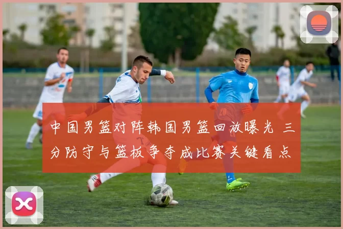 中国男篮对阵韩国男篮回放曝光 三分防守与篮板争夺成比赛关键看点