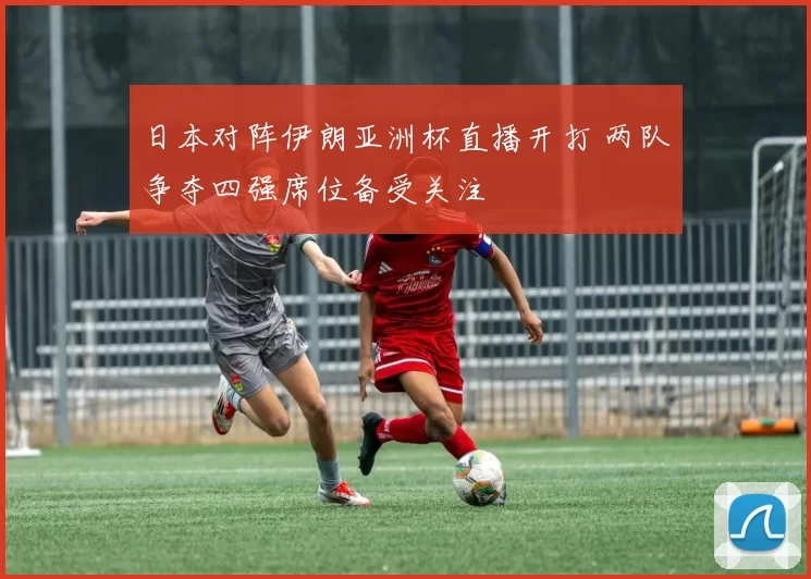 日本对阵伊朗亚洲杯直播开打 两队争夺四强席位备受关注
