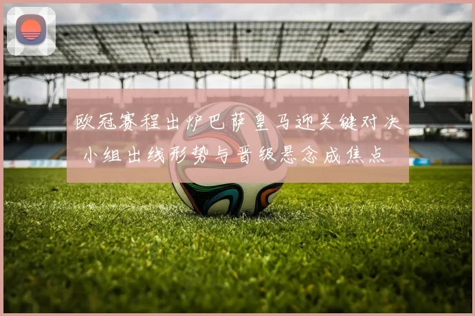 欧冠赛程出炉巴萨皇马迎关键对决 小组出线形势与晋级悬念成焦点