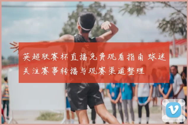 英超联赛杯直播免费观看指南 球迷关注赛事转播与观赛渠道整理