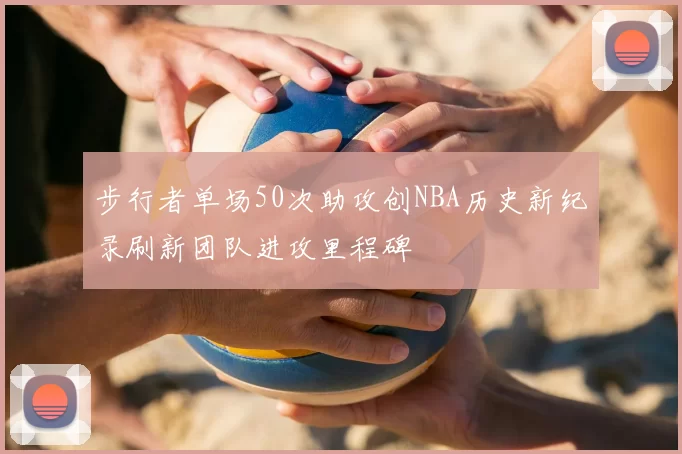 步行者单场50次助攻创NBA历史新纪录刷新团队进攻里程碑