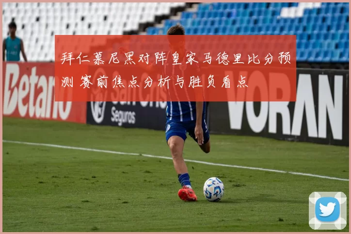 拜仁慕尼黑对阵皇家马德里比分预测 赛前焦点分析与胜负看点