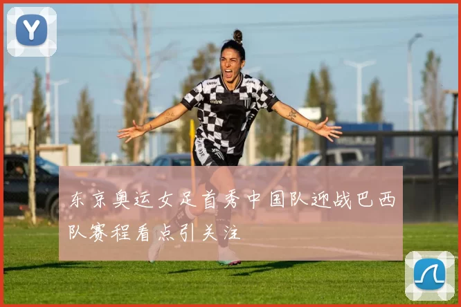 东京奥运女足首秀中国队迎战巴西队赛程看点引关注